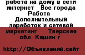 работа на дому в сети интернет - Все города Работа » Дополнительный заработок и сетевой маркетинг   . Тверская обл.,Кашин г.